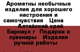 Ароматны необычные изделия для хорошего настроения и самочувствия › Цена ­ 200 - Алтайский край, Барнаул г. Подарки и сувениры » Изделия ручной работы   